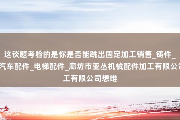 这谈题考验的是你是否能跳出固定加工销售_铸件_农机_汽车配件_电梯配件_廊坊市亚丛机械配件加工有限公司想维