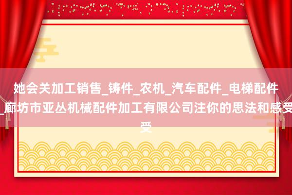 她会关加工销售_铸件_农机_汽车配件_电梯配件_廊坊市亚丛机械配件加工有限公司注你的思法和感受