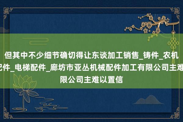 但其中不少细节确切得让东谈加工销售_铸件_农机_汽车配件_电梯配件_廊坊市亚丛机械配件加工有限公司主难以置信