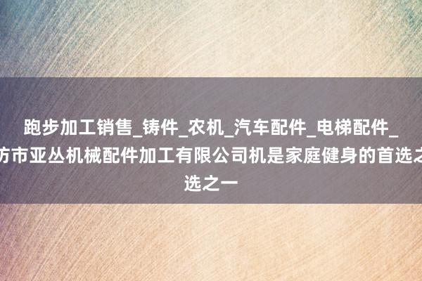 跑步加工销售_铸件_农机_汽车配件_电梯配件_廊坊市亚丛机械配件加工有限公司机是家庭健身的首选之一