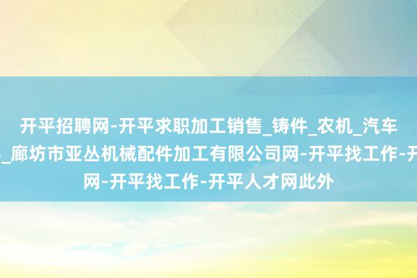 开平招聘网-开平求职加工销售_铸件_农机_汽车配件_电梯配件_廊坊市亚丛机械配件加工有限公司网-开平找工作-开平人才网此外