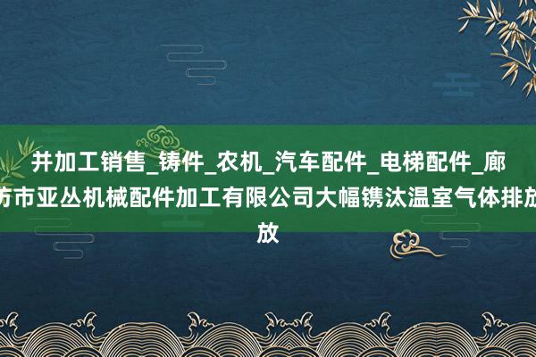 并加工销售_铸件_农机_汽车配件_电梯配件_廊坊市亚丛机械配件加工有限公司大幅镌汰温室气体排放