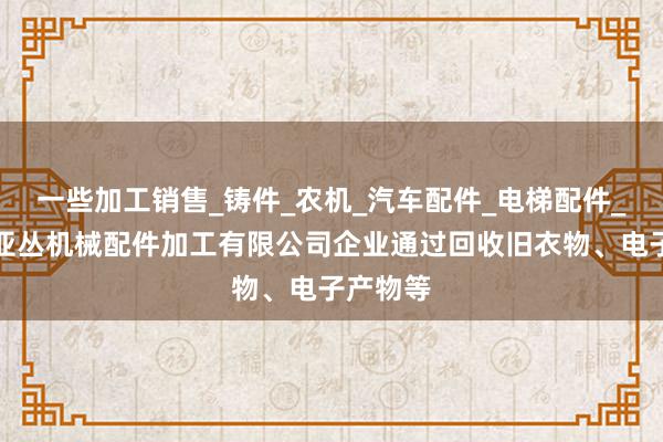 一些加工销售_铸件_农机_汽车配件_电梯配件_廊坊市亚丛机械配件加工有限公司企业通过回收旧衣物、电子产物等