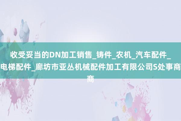 收受妥当的DN加工销售_铸件_农机_汽车配件_电梯配件_廊坊市亚丛机械配件加工有限公司S处事商