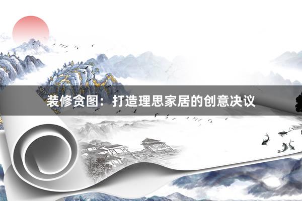 装修贪图：打造理思家居的创意决议