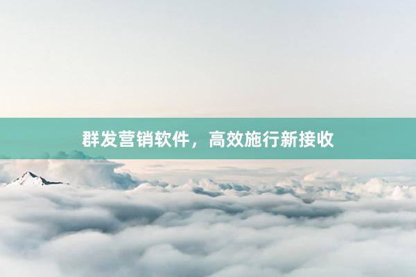 群发营销软件，高效施行新接收